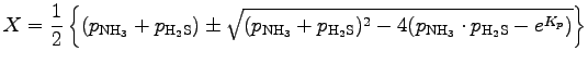 $\displaystyle X = \Dinv{2}
\left\{
(p_{\rm NH_{3}} + p_{\rm H_{2}S})
\pm \sqrt{...
...m H_{2}S})^{2}
- 4 (p_{\rm NH_{3}} \cdot p_{\rm H_{2}S} - e^{K_{p}}) }
\right\}$